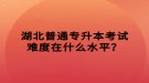 湖北普通專升本考試難度在什么水平？