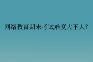 網(wǎng)絡(luò)教育期末考試難度大不大？