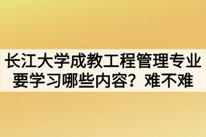 長江大學成教工程管理專業(yè)要學習哪些內(nèi)容？難不難