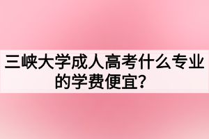 三峽大學(xué)成人高考什么專業(yè)的學(xué)費(fèi)便宜？