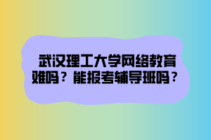 武漢理工大學網(wǎng)絡教育難嗎？能報考輔導班嗎？