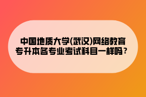 中國地質(zhì)大學(武漢)網(wǎng)絡教育專升本各專業(yè)考試科目一樣嗎？