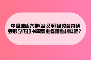 中國地質(zhì)大學(武漢)網(wǎng)絡教育本科領取學歷證書需要準備哪些材料呢？