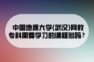 中國地質(zhì)大學(xué)(武漢)網(wǎng)教專科需要學(xué)習(xí)的課程多嗎？