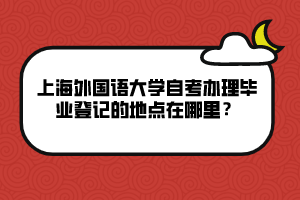 上海外國語大學(xué)自考辦理畢業(yè)登記的地點(diǎn)在哪里？