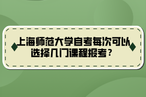 上海師范大學(xué)自考每次可以選擇幾門(mén)課程報(bào)考？