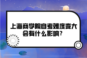 上海商學院自考難度變大會有什么影響？