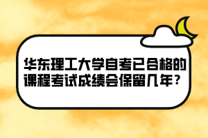 華東理工大學自考已合格的課程考試成績會保留幾年？