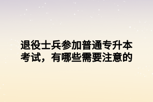 退役士兵參加普通專升本考試，有哪些需要注意的