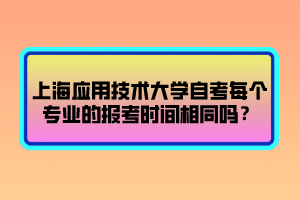 上海應(yīng)用技術(shù)大學(xué)自考每個(gè)專業(yè)的報(bào)考時(shí)間相同嗎？