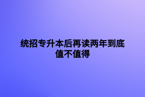 統(tǒng)招專(zhuān)升本后再讀兩年到底值不值得用處大不大