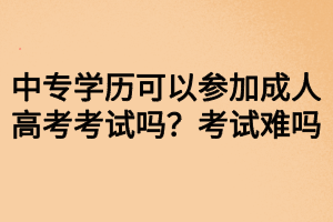 中專學(xué)歷可以參加成人高考考試嗎？考試難嗎