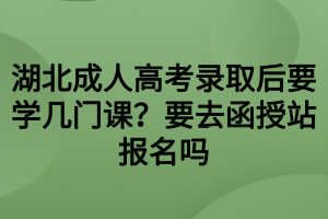 湖北成人高考錄取后要學(xué)幾門課？要去函授站報名嗎