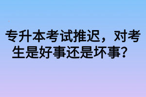 專升本考試推遲，對考生是好事還是壞事？