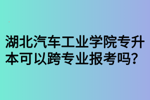 湖北汽車工業(yè)學(xué)院專升本可以跨專業(yè)報(bào)考嗎？