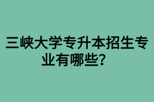 三峽大學(xué)專升本招生專業(yè)有哪些？