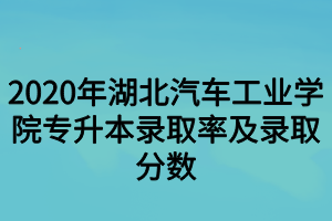 2020年湖北汽車工業(yè)學院專升本錄取率及錄取分數(shù)