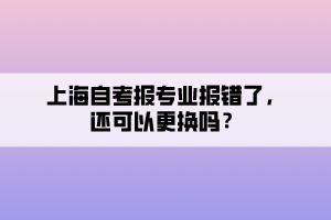 上海自考報專業(yè)報錯了，還可以更換嗎？