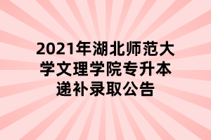 2021年湖北師范大學文理學院專升本遞補錄取公告