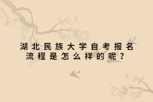 湖北民族大學(xué)自考報(bào)名流程是怎么樣的呢？