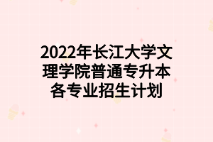 2022年長江大學文理學院普通專升本各專業(yè)招生計劃