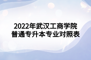 2022年武漢工商學(xué)院普通專(zhuān)升本專(zhuān)業(yè)對(duì)照表