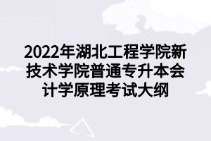 2022年湖北工程學院新技術(shù)學院普通專升本會計學原理考試大綱