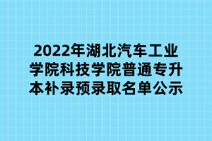 2022年湖北汽車工業(yè)學(xué)院科技學(xué)院普通專升本補錄預(yù)錄取名單公示