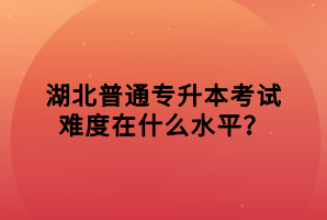 湖北普通專升本考試難度在什么水平？